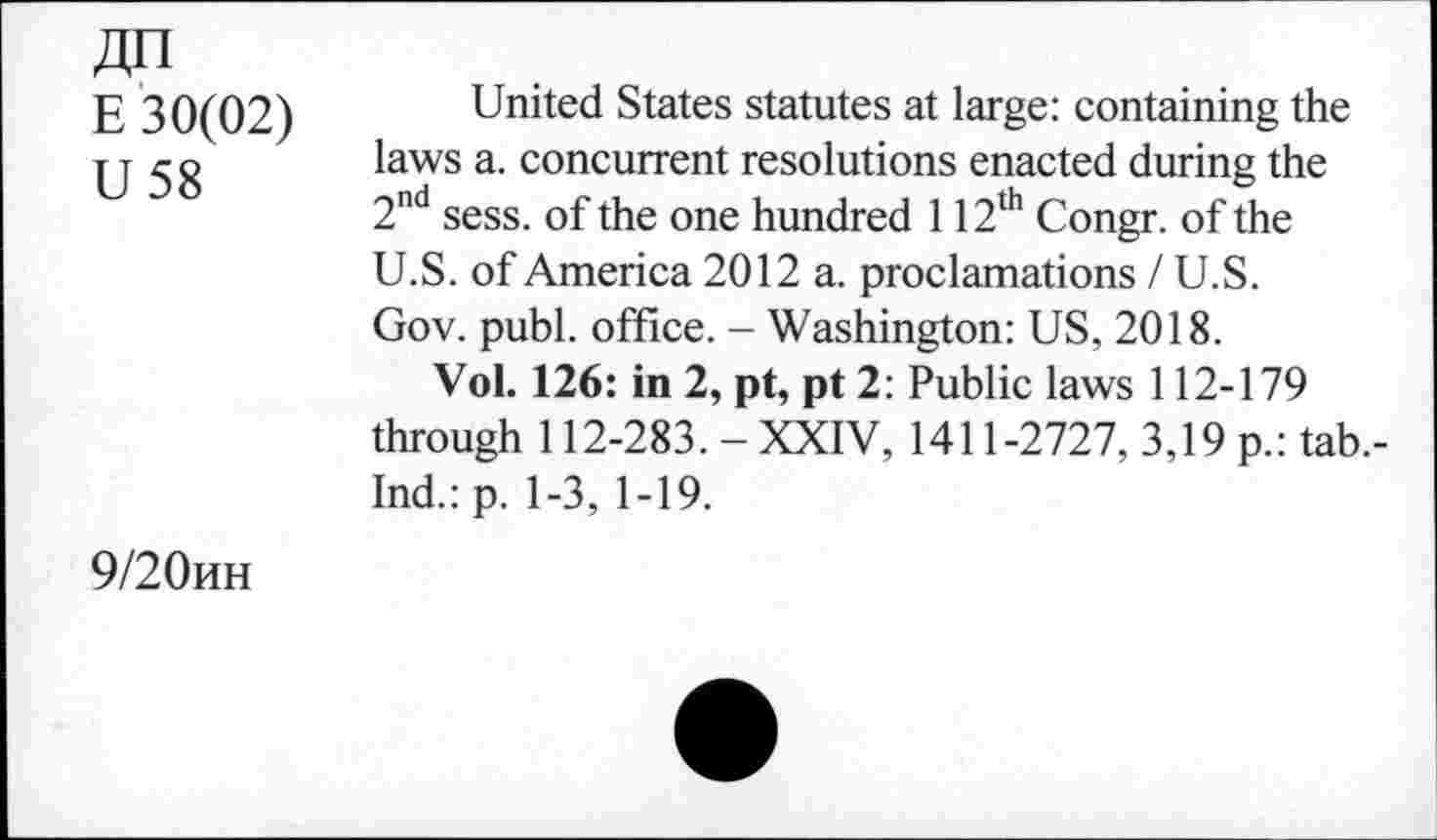 ﻿E 30(02)
U 58
United States statutes at large: containing the laws a. concurrent resolutions enacted during the 2nd sess. of the one hundred 112th Congr. of the U.S. of America 2012 a. proclamations / U.S. Gov. publ. office. - Washington: US, 2018.
Vol. 126: in 2, pt, pt 2: Public laws 112-179 through 112-283.-XXIV, 1411-2727, 3,19 p.: tab.-Ind.:p. 1-3, 1-19.
9/20MH